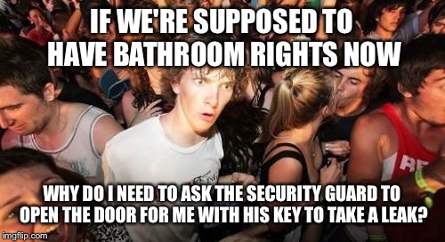 Sudden Clarity Clarence Meme | IF WE'RE SUPPOSED TO HAVE BATHROOM RIGHTS NOW; WHY DO I NEED TO ASK THE SECURITY GUARD TO OPEN THE DOOR FOR ME WITH HIS KEY TO TAKE A LEAK? | image tagged in memes,sudden clarity clarence | made w/ Imgflip meme maker