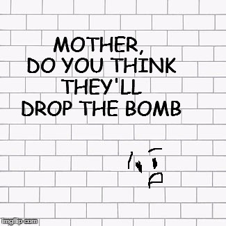 Too soon?? | MOTHER, DO YOU THINK THEY'LL DROP THE BOMB | image tagged in pink floyd,the wall | made w/ Imgflip meme maker