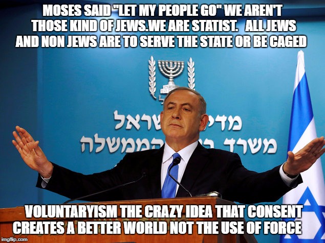 Bibi | MOSES SAID "LET MY PEOPLE GO" WE AREN'T THOSE KIND OF JEWS.WE ARE STATIST. 
 ALL JEWS AND NON JEWS ARE TO SERVE THE STATE OR BE CAGED; VOLUNTARYISM THE CRAZY IDEA THAT CONSENT CREATES A BETTER WORLD NOT THE USE OF FORCE | image tagged in bibi | made w/ Imgflip meme maker