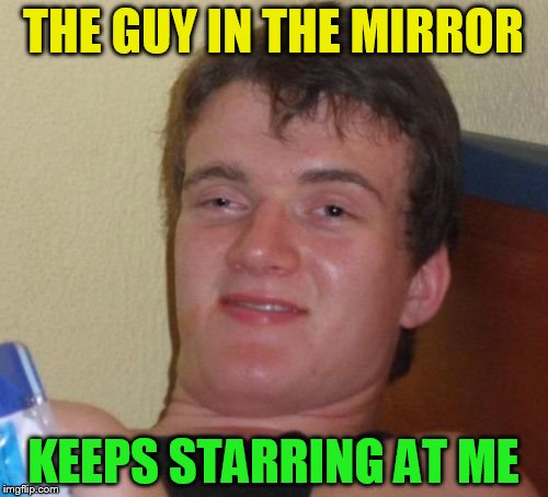 10 Guy Meme | THE GUY IN THE MIRROR KEEPS STARRING AT ME | image tagged in memes,10 guy | made w/ Imgflip meme maker