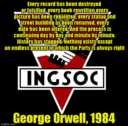 ingsoc | Every record has been destroyed or falsified, every book rewritten every picture has been repainted, every statue and street building as been renamed, every date has been altered. And the process is continuing day by day and minute by minute. History has stopped. Nothing exists except an endless present in which the Party is always right; George Orwell, 1984 | image tagged in ingsoc | made w/ Imgflip meme maker