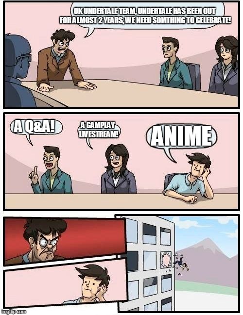 Boardroom Meeting Suggestion | OK UNDERTALE TEAM, UNDERTALE HAS BEEN OUT FOR ALMOST 2 YEARS, WE NEED SOMTHING TO CELEBRATE! A Q&A! A GAMPLAY LIVESTREAM! ANIME | image tagged in memes,boardroom meeting suggestion | made w/ Imgflip meme maker