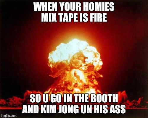 Mix tape fire  | WHEN YOUR HOMIES MIX TAPE IS FIRE; SO U GO IN THE BOOTH AND KIM JONG UN HIS ASS | image tagged in memes,nuclear explosion,kim jong un | made w/ Imgflip meme maker