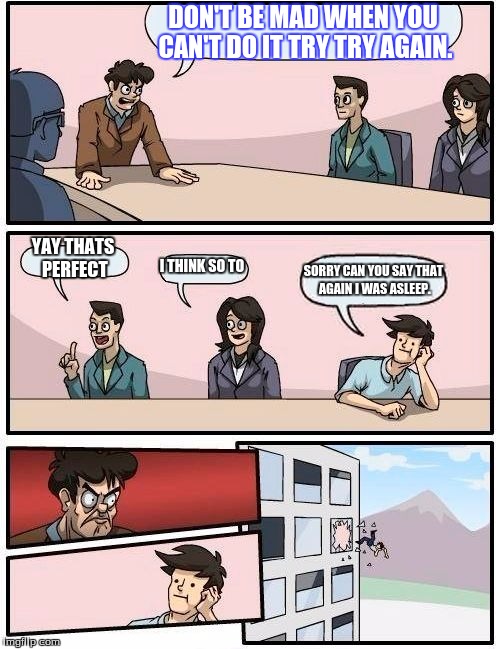 Boardroom Meeting Suggestion Meme | DON'T BE MAD WHEN YOU CAN'T DO IT TRY TRY AGAIN. YAY THATS PERFECT; I THINK SO TO; SORRY CAN YOU SAY THAT AGAIN I WAS ASLEEP. | image tagged in memes,boardroom meeting suggestion | made w/ Imgflip meme maker