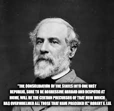 Robert E Lee | “THE CONSOLIDATION OF THE STATES INTO ONE VAST REPUBLIC, SURE TO BE AGGRESSIVE ABROAD AND DESPOTIC AT HOME, WILL BE THE CERTAIN PRECURSOR OF THAT RUIN WHICH HAS OVERWHELMED ALL THOSE THAT HAVE PRECEDED IT.”
ROBERT E. LEE | image tagged in robert e lee | made w/ Imgflip meme maker