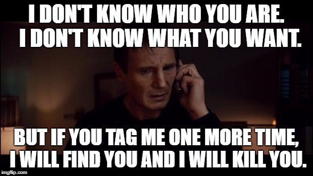 I dont know who you are but im sure im happy | I DON'T KNOW WHO YOU ARE. 
I DON'T KNOW WHAT YOU WANT. BUT IF YOU TAG ME ONE MORE TIME, I WILL FIND YOU AND I WILL KILL YOU. | image tagged in i dont know who you are but im sure im happy | made w/ Imgflip meme maker