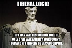 Abraham Lincoln | LIBERAL LOGIC; THIS MAN WAS RESPONSIBLE FOR THE ONLY CIVIL WAR AMERICA EVER FOUGHT, I DEMAND HIS MEMORY BE ERASED FOREVER. | image tagged in abraham lincoln | made w/ Imgflip meme maker