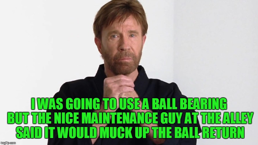 I WAS GOING TO USE A BALL BEARING BUT THE NICE MAINTENANCE GUY AT THE ALLEY SAID IT WOULD MUCK UP THE BALL RETURN | made w/ Imgflip meme maker