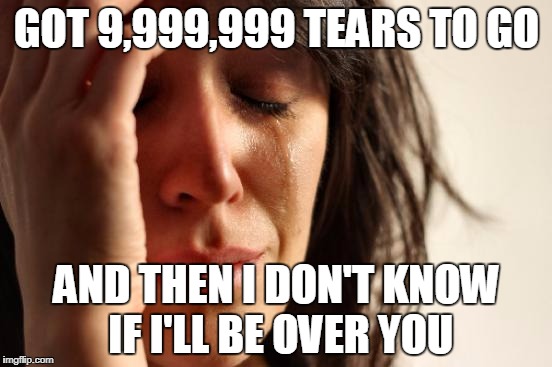 Been in an oldies mood lately, listening to some Peter, Paul & Mary and some Dickey Lee. And Conway Twitty and Tom Jones too! | GOT 9,999,999 TEARS TO GO; AND THEN I DON'T KNOW IF I'LL BE OVER YOU | image tagged in memes,first world problems | made w/ Imgflip meme maker