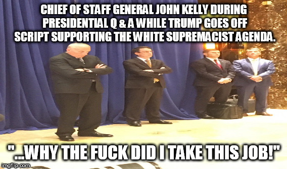 CHIEF OF STAFF GENERAL JOHN KELLY DURING PRESIDENTIAL Q & A WHILE TRUMP GOES OFF SCRIPT SUPPORTING THE WHITE SUPREMACIST AGENDA. "...WHY THE FUCK DID I TAKE THIS JOB!" | made w/ Imgflip meme maker