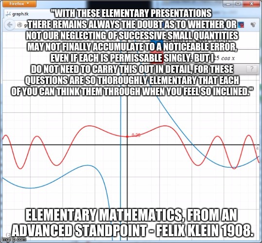"WITH THESE ELEMENTARY PRESENTATIONS THERE REMAINS ALWAYS THE DOUBT AS TO WHETHER OR NOT OUR NEGLECTING OF SUCCESSIVE SMALL QUANTITIES MAY NOT FINALLY ACCUMULATE TO A NOTICEABLE ERROR, EVEN IF EACH IS PERMISSABLE SINGLY. BUT I DO NOT NEED TO CARRY THIS OUT IN DETAIL, FOR THESE QUESTIONS ARE SO THOROUGHLY ELEMENTARY THAT EACH OF YOU CAN THINK THEM THROUGH WHEN YOU FEEL SO INCLINED."; ELEMENTARY MATHEMATICS, FROM AN ADVANCED STANDPOINT - FELIX KLEIN 1908. | image tagged in two funcs | made w/ Imgflip meme maker