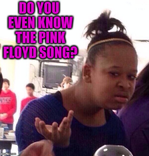 Black Girl Wat Meme | DO YOU EVEN KNOW THE PINK FLOYD SONG? | image tagged in memes,black girl wat | made w/ Imgflip meme maker