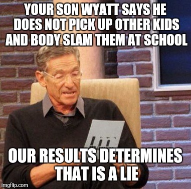 Maury Lie Detector | YOUR SON WYATT SAYS HE DOES NOT PICK UP OTHER KIDS AND BODY SLAM THEM AT SCHOOL; OUR RESULTS DETERMINES THAT IS A LIE | image tagged in memes,maury lie detector | made w/ Imgflip meme maker