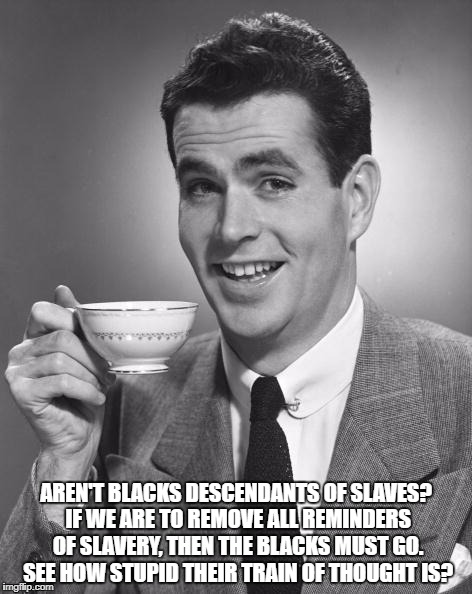 Man drinking coffee | AREN'T BLACKS DESCENDANTS OF SLAVES? IF WE ARE TO REMOVE ALL REMINDERS OF SLAVERY, THEN THE BLACKS MUST GO. SEE HOW STUPID THEIR TRAIN OF THOUGHT IS? | image tagged in man drinking coffee | made w/ Imgflip meme maker