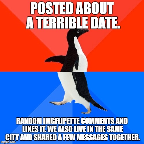 Socially Awesome Awkward Penguin Meme | POSTED ABOUT A TERRIBLE DATE. RANDOM IMGFLIPETTE COMMENTS AND LIKES IT. WE ALSO LIVE IN THE SAME CITY AND SHARED A FEW MESSAGES TOGETHER. | image tagged in memes,socially awesome awkward penguin | made w/ Imgflip meme maker