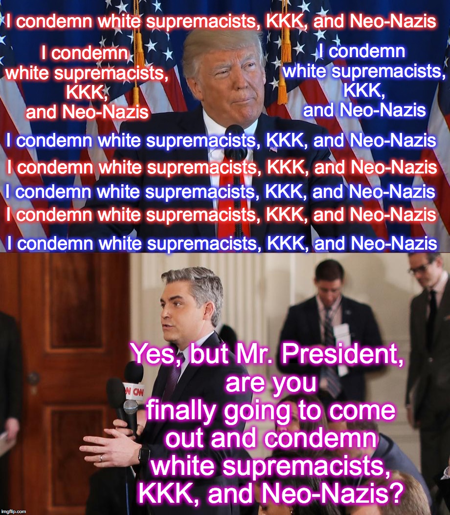 this is pretty much what they're doing | I condemn white supremacists, KKK, and Neo-Nazis; I condemn white supremacists, KKK, and Neo-Nazis; I condemn white supremacists, KKK, and Neo-Nazis; I condemn white supremacists, KKK, and Neo-Nazis; I condemn white supremacists, KKK, and Neo-Nazis; I condemn white supremacists, KKK, and Neo-Nazis; I condemn white supremacists, KKK, and Neo-Nazis; Yes, but Mr. President, are you finally going to come out and condemn white supremacists, KKK, and Neo-Nazis? I condemn white supremacists, KKK, and Neo-Nazis | image tagged in biased media | made w/ Imgflip meme maker