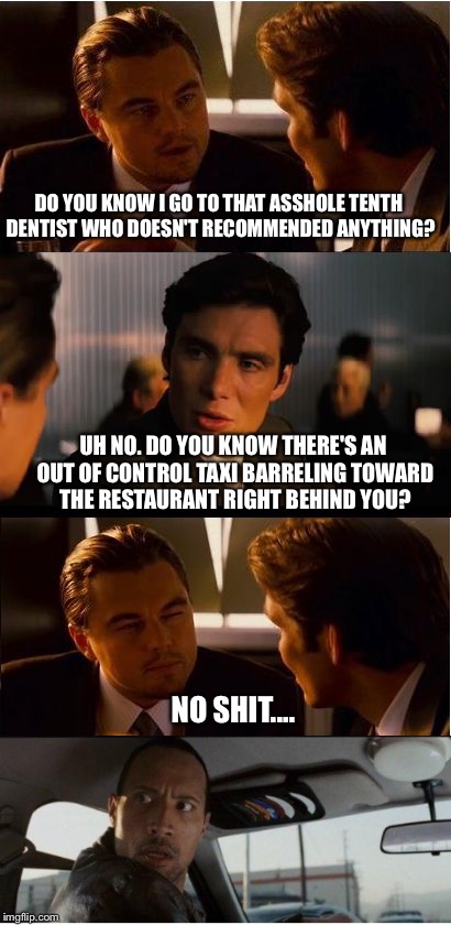 Rock VS Inception | DO YOU KNOW I GO TO THAT ASSHOLE TENTH DENTIST WHO DOESN'T RECOMMENDED ANYTHING? UH NO. DO YOU KNOW THERE'S AN OUT OF CONTROL TAXI BARRELING TOWARD THE RESTAURANT RIGHT BEHIND YOU? NO SHIT.... | image tagged in the rock driving,inception,leonardo dicaprio,the rock,taxi | made w/ Imgflip meme maker