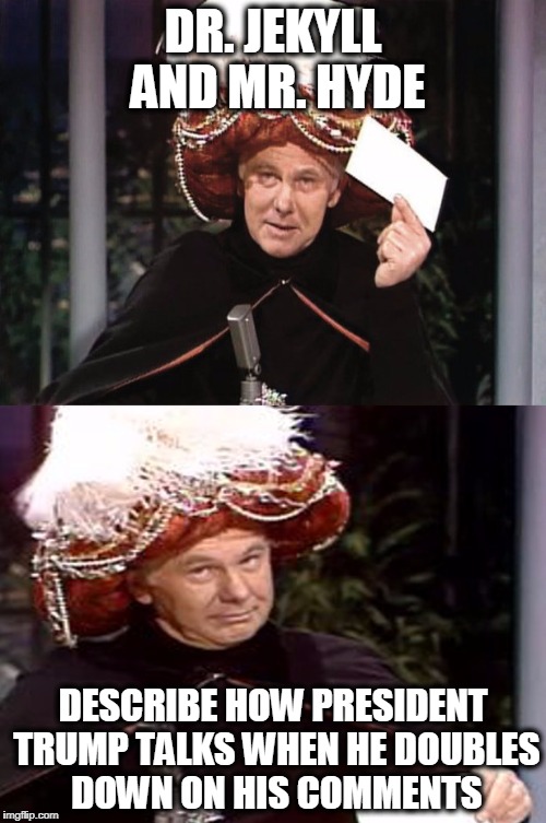 Carnac the Magnificent 3 | DR. JEKYLL AND MR. HYDE; DESCRIBE HOW PRESIDENT TRUMP TALKS WHEN HE DOUBLES DOWN ON HIS COMMENTS | image tagged in carnac the magnificent 3,political humor | made w/ Imgflip meme maker