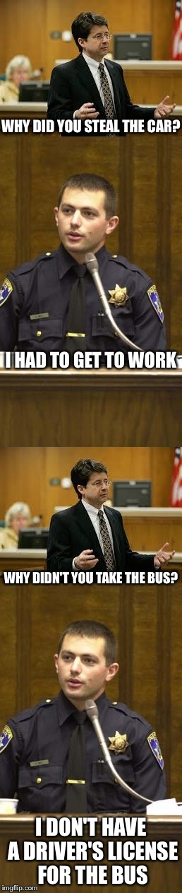Lawyer and Cop testifying | WHY DID YOU STEAL THE CAR? I HAD TO GET TO WORK; WHY DIDN'T YOU TAKE THE BUS? I DON'T HAVE A DRIVER'S LICENSE FOR THE BUS | image tagged in lawyer and cop testifying | made w/ Imgflip meme maker