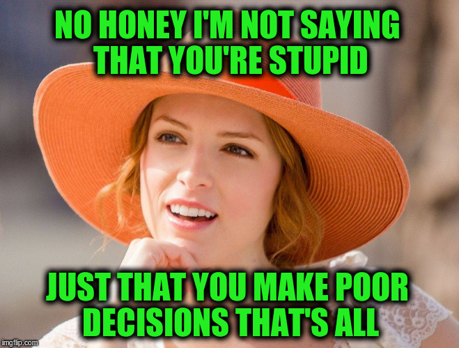Condescending Anna Kendrick | NO HONEY I'M NOT SAYING THAT YOU'RE STUPID; JUST THAT YOU MAKE POOR DECISIONS THAT'S ALL | image tagged in condescending kendrick,memes,funny | made w/ Imgflip meme maker