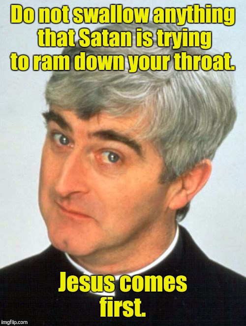 Watch the phrasing Father Ted.  |  Do not swallow anything that Satan is trying to ram down your throat. Jesus comes first. | image tagged in memes,father ted,funny,satan,jesus | made w/ Imgflip meme maker