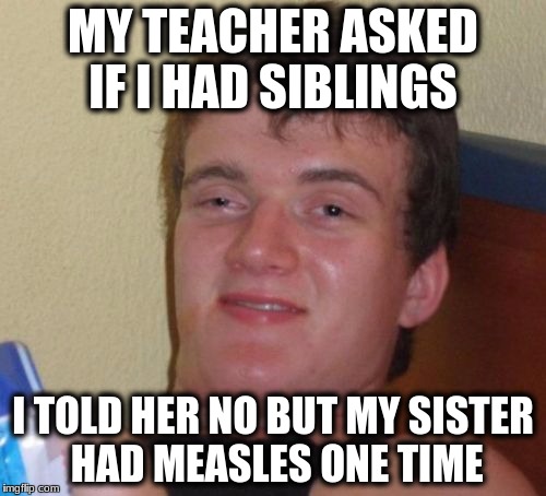 10 Guy Meme | MY TEACHER ASKED IF I HAD SIBLINGS; I TOLD HER NO BUT MY SISTER HAD MEASLES ONE TIME | image tagged in memes,10 guy | made w/ Imgflip meme maker