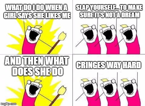 What Do We Want | WHAT DO I DO WHEN A GIRL SAYS SHE LIKES ME; SLAP YOURSELF... TO MAKE SURE IT'S NOT A DREAM; CRINGES WAY HARD; AND THEN WHAT DOES SHE DO | image tagged in memes,what do we want | made w/ Imgflip meme maker