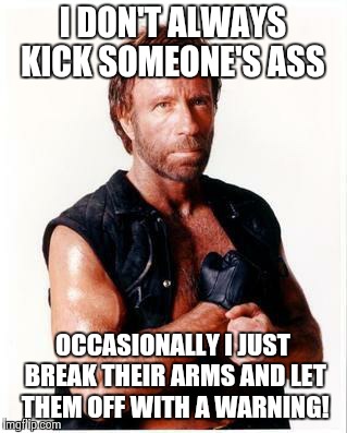 Chuck Norris Flex | I DON'T ALWAYS KICK SOMEONE'S ASS; OCCASIONALLY I JUST BREAK THEIR ARMS AND LET THEM OFF WITH A WARNING! | image tagged in memes,chuck norris flex,chuck norris | made w/ Imgflip meme maker