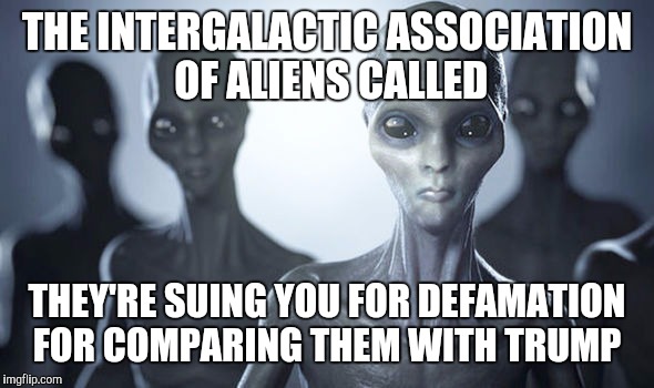 THE INTERGALACTIC ASSOCIATION OF ALIENS CALLED THEY'RE SUING YOU FOR DEFAMATION FOR COMPARING THEM WITH TRUMP | made w/ Imgflip meme maker