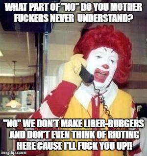 Ronald McDonald Temp | WHAT PART OF "NO" DO YOU MOTHER FUCKERS NEVER  UNDERSTAND? "NO" WE DON'T MAKE LIBER-BURGERS AND DON'T EVEN THINK OF RIOTING HERE CAUSE I'LL FUCK YOU UP!! | image tagged in ronald mcdonald temp | made w/ Imgflip meme maker