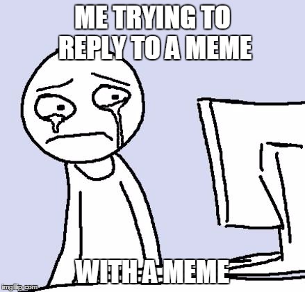 crying computer reaction |  ME TRYING TO REPLY TO A MEME; WITH A MEME | image tagged in crying computer reaction | made w/ Imgflip meme maker