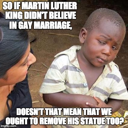 Third World Skeptical Kid | SO IF MARTIN LUTHER KING DIDN'T BELIEVE IN GAY MARRIAGE, DOESN'T THAT MEAN THAT WE OUGHT TO REMOVE HIS STATUE TOO? | image tagged in memes,third world skeptical kid | made w/ Imgflip meme maker