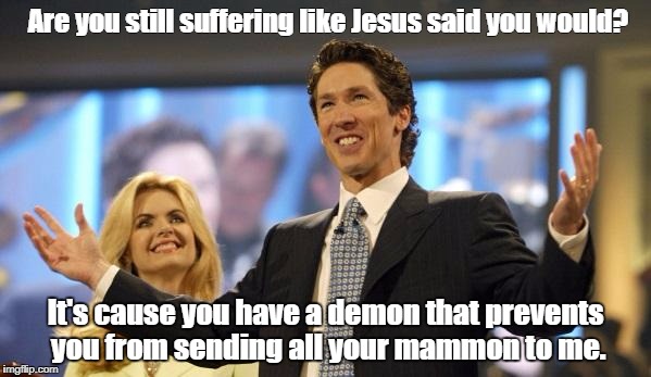 joel osteen | Are you still suffering like Jesus said you would? It's cause you have a demon that prevents you from sending all your mammon to me. | image tagged in joel osteen | made w/ Imgflip meme maker