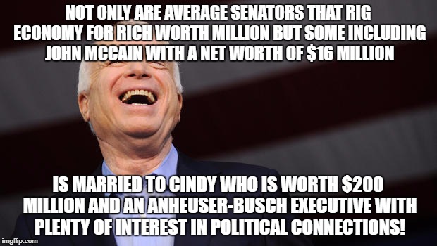 John McCain | NOT ONLY ARE AVERAGE SENATORS THAT RIG ECONOMY FOR RICH WORTH MILLION BUT SOME INCLUDING JOHN MCCAIN WITH A NET WORTH OF $16 MILLION; IS MARRIED TO CINDY WHO IS WORTH $200 MILLION AND AN ANHEUSER-BUSCH EXECUTIVE WITH PLENTY OF INTEREST IN POLITICAL CONNECTIONS! | image tagged in john mccain | made w/ Imgflip meme maker