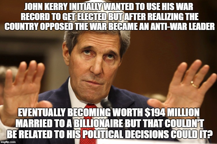 John Kerry can't be both | JOHN KERRY INITIALLY WANTED TO USE HIS WAR RECORD TO GET ELECTED BUT AFTER REALIZING THE COUNTRY OPPOSED THE WAR BECAME AN ANTI-WAR LEADER; EVENTUALLY BECOMING WORTH $194 MILLION MARRIED TO A BILLIONAIRE BUT THAT COULDN'T BE RELATED TO HIS POLITICAL DECISIONS COULD IT? | image tagged in john kerry can't be both | made w/ Imgflip meme maker