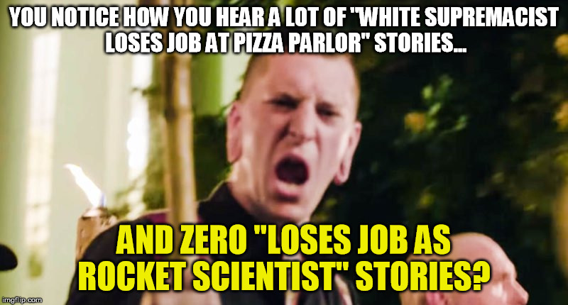 yeah neo-nazis are dumb as **** | YOU NOTICE HOW YOU HEAR A LOT OF "WHITE SUPREMACIST LOSES JOB AT PIZZA PARLOR" STORIES... AND ZERO "LOSES JOB AS ROCKET SCIENTIST" STORIES? | image tagged in trump,nazi,charlottesville | made w/ Imgflip meme maker