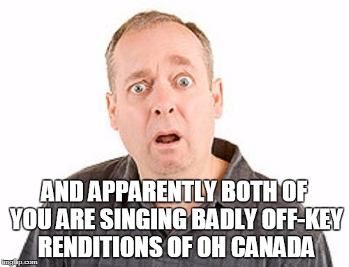 AND APPARENTLY BOTH OF YOU ARE SINGING BADLY OFF-KEY RENDITIONS OF OH CANADA | made w/ Imgflip meme maker