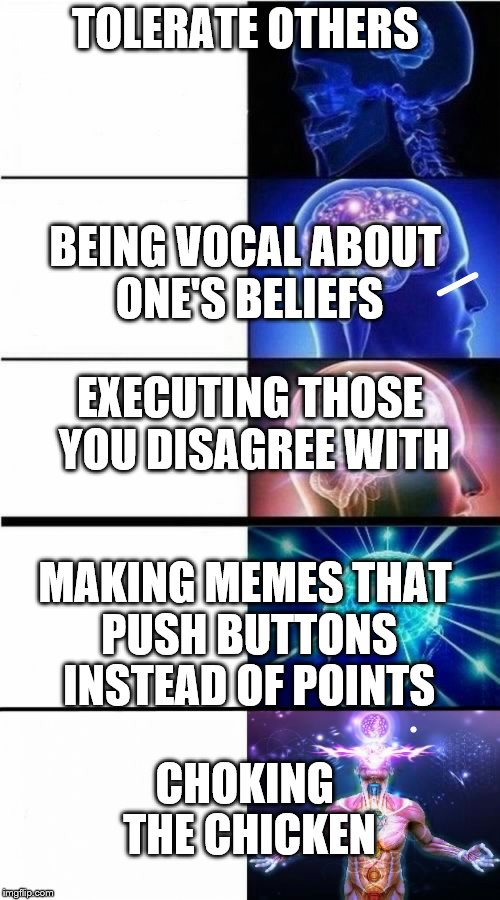 Opinions | TOLERATE OTHERS; BEING VOCAL ABOUT ONE'S BELIEFS; EXECUTING THOSE YOU DISAGREE WITH; MAKING MEMES THAT PUSH BUTTONS INSTEAD OF POINTS; CHOKING THE CHICKEN | image tagged in expanding brain meme,nsfw | made w/ Imgflip meme maker