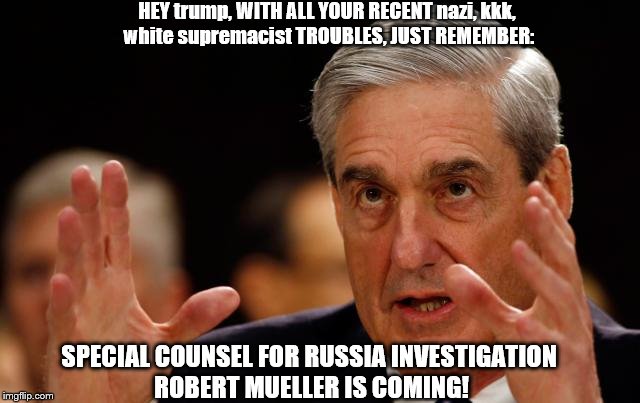 hey trump, hear you have nazi, kkk, white supremacist troubles! well just remember Mueller Is Coming! | HEY trump, WITH ALL YOUR RECENT nazi, kkk, white supremacist TROUBLES, JUST REMEMBER:; SPECIAL COUNSEL FOR RUSSIA INVESTIGATION ROBERT MUELLER IS COMING! | image tagged in mueller is coming,mueller time,trump russia collusion,trump russia investigation,robert mueller,trump unfit unqualified traitor | made w/ Imgflip meme maker