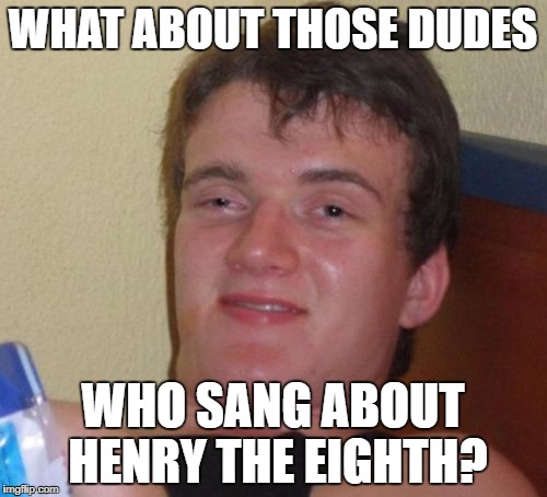 10 Guy Meme | WHAT ABOUT THOSE DUDES WHO SANG ABOUT HENRY THE EIGHTH? | image tagged in memes,10 guy | made w/ Imgflip meme maker