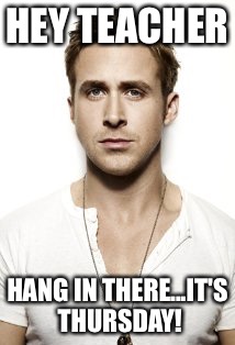 Ryan Gosling | HEY TEACHER; HANG IN THERE...IT'S THURSDAY! | image tagged in memes,ryan gosling | made w/ Imgflip meme maker