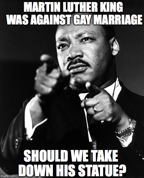 Who’s is going to be next? | MARTIN LUTHER KING WAS AGAINST GAY MARRIAGE; SHOULD WE TAKE DOWN HIS STATUE? | image tagged in martin luther king,gay marriage | made w/ Imgflip meme maker