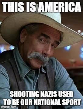 Sam Elliott | THIS IS AMERICA; SHOOTING NAZIS USED TO BE OUR NATIONAL SPORT | image tagged in sam elliott | made w/ Imgflip meme maker