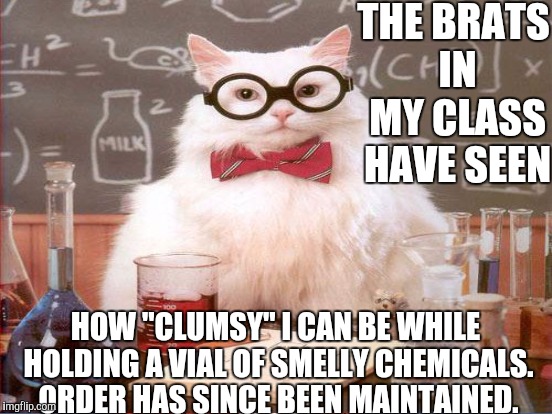 THE BRATS IN MY CLASS HAVE SEEN HOW "CLUMSY" I CAN BE WHILE HOLDING A VIAL OF SMELLY CHEMICALS. ORDER HAS SINCE BEEN MAINTAINED. | made w/ Imgflip meme maker