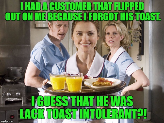 Treat your servers well! | I HAD A CUSTOMER THAT FLIPPED OUT ON ME BECAUSE I FORGOT HIS TOAST. I GUESS THAT HE WAS LACK TOAST INTOLERANT?! | image tagged in breakfast waitress,toast,lactose intolerant | made w/ Imgflip meme maker