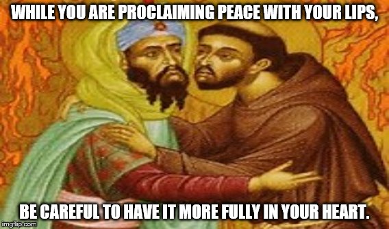 St. Francis of Assisi  | WHILE YOU ARE PROCLAIMING PEACE WITH YOUR LIPS, BE CAREFUL TO HAVE IT MORE FULLY IN YOUR HEART. | image tagged in catholic,franciscan,st francis of assisi,catholicism,islam,muslim | made w/ Imgflip meme maker