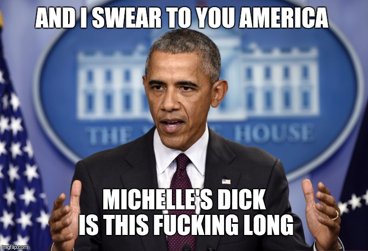 Obama Press Conference  | AND I SWEAR TO YOU AMERICA; MICHELLE'S DICK IS THIS FUCKING LONG | image tagged in obama press conference,barack obama,michelle obama | made w/ Imgflip meme maker