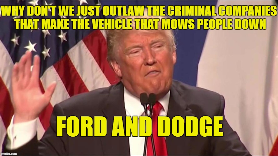 Liberals probably think this as a good idea. | WHY DON'T WE JUST OUTLAW THE CRIMINAL COMPANIES THAT MAKE THE VEHICLE THAT MOWS PEOPLE DOWN; FORD AND DODGE | image tagged in a real crazy president,meme,funny,trump,libtards | made w/ Imgflip meme maker