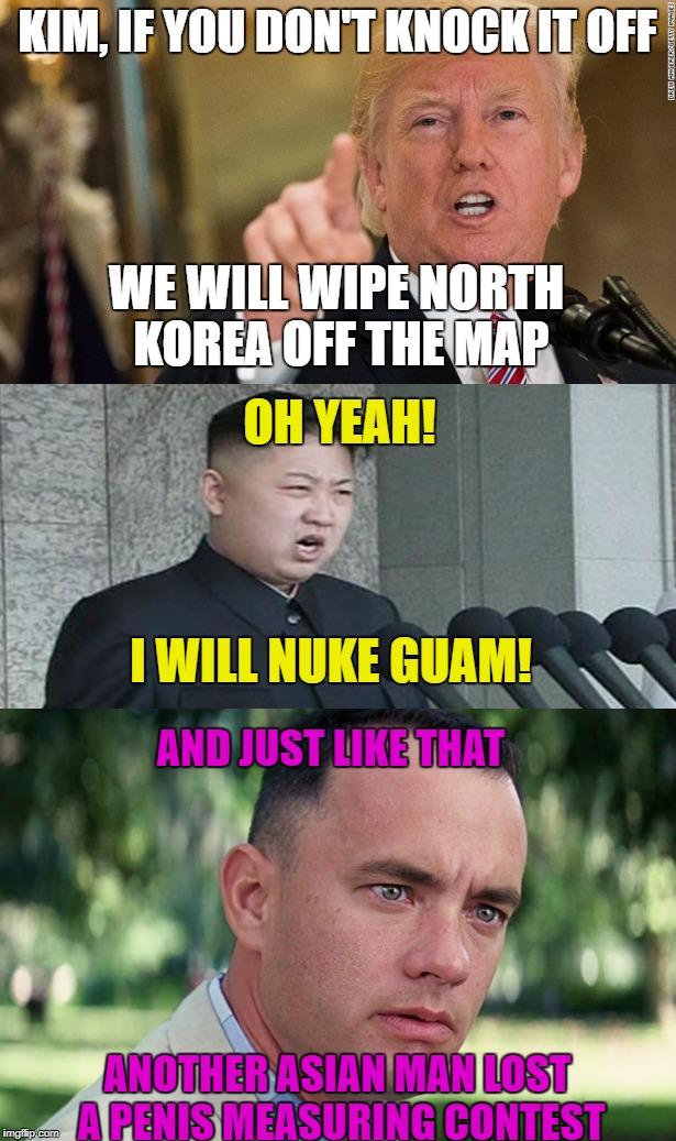 Nuke Guam? Oh Rearry | KIM, IF YOU DON'T KNOCK IT OFF; WE WILL WIPE NORTH KOREA OFF THE MAP; OH YEAH! I WILL NUKE GUAM! AND JUST LIKE THAT; ANOTHER ASIAN MAN LOST A PENIS MEASURING CONTEST | image tagged in president trump,north korea,guam,fat asian kid,politics,political meme | made w/ Imgflip meme maker