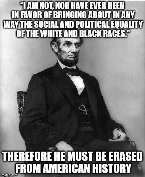 abraham lincoln | “I AM NOT, NOR HAVE EVER BEEN IN FAVOR OF BRINGING ABOUT IN ANY WAY THE SOCIAL AND POLITICAL EQUALITY OF THE WHITE AND BLACK RACES.”; THEREFORE HE MUST BE ERASED FROM AMERICAN HISTORY | image tagged in abraham lincoln | made w/ Imgflip meme maker